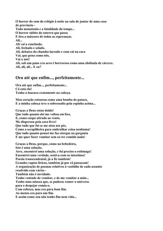 O horror do som do relógio à noite na sala de jantar de uma casa
de província -
Toda monotonia e a fatalidade do tempo...
O horror súbito do enterro que passa
E tira a máscara de todas as esperanças.
Ali...
Ali vai a conclusão.
Ali, fechado e selado.
Ali, debaixo do chumbo lacrado e com cal na cara
Vai, que pena como nós,
Vai o nós!
Ali, sob um pano cru acro é horroroso como uma abóbada de cárcere.
Ali, ali, ali... E eu?


Ora até que enfim..., perfeitamente...
Ora até que enfim..., perfeitamente...
Cá está ela!
Tenho a loucura exatamente na cabeça.

Meu coração estourou como uma bomba de pataco,
E a minha cabeça teve o sobressalto pela espinha acima...

Graças a Deus estou doido!
Que tudo quanto dei me voltou em lixo,
E, como cuspo atirado ao vento,
Me dispersou pela cara livre!
Que tudo que fui se me atou aos pés,
Como a serapilheira para embrulhar coisa nenhuma!
Que tudo quanto pensei me faz cócegas na garganta
E me quer fazer vomitar sem eu ter comido nada!

Graças a Deus, porque, como na bebedeira,
Isto é uma solução,
Arre, encontrei uma solução, e foi preciso o estômago!
Encontrei uma verdade, senti-a com os intestinos!
Poesia transcendental, já a fiz também!
Grandes raptos líricos, também já por cá passaram!
A organização de poemas relativos à vastidão de cada assunto
resolvido com vários -
Também não é novidade.
Tenho vontade de vomitar, e de me vomitar a mim...
Tenho uma náusea que, se pudesse comer o universo
para o despejar comia-o.
Com esforço, mas era para bom fim.
Ao menos era para um fim.
E assim como sou não tenho fim nem vida...
 