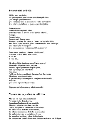 Bicarbonato de Soda
Súbita uma angústia...
Ah que angústia, que náusea do estômago à alma!
Que amigos que tenho tido!
Que vazias de tudo as cidades que tenho percorrido!
Que esterco metafísico os meus propósitos todos!

Uma angústia,
Uma desconsolação da alma,
Um deixar cair os braços ao sol-pôr do esforço...
Renego.
Renego tudo.
Renego mais do que tudo.
Renego a gládio e fim todos os Deuses e a negação deles.
Mas o que é que me falta, que o sinto faltar no meu estômago
e na circulação do sangue?
Que atordoamento vazio me esfalfa o cérebro?

Devo tomar qualquer coisa ou suicidar-me?
Não: vou existir. Arre! Vou existir.
E-xis-tir...
E--xis--tir...

Meu Deus! Que budismo me esfria no sangue!
Renunciar de portas todas abertas.
Perante a paisagem todas as paisagens,
Sem esperança, em liberdade,
Sem nexo,
Acidente da inconseqüência da superfície das coisas,
Monótono mas dorminhoco,
E que brisas quando as portas e as janelas estão todas
abertas!
Que verão agradável dos outros!

Dêem-me de beber, que eu não tenho sede!


Mas eu, em cuja alma se refletem
Mas eu, em cuja alma se refletem
As forças todas do universo,
Em cuja reflexão emotiva e sacudida
Minuto a minuto, emoção a emoção,
Coisas antagônicas e absurdas se sucedem -
Eu o foco inútil de todas as realidades,
Eu o fantasma nascido de todas as sensações,
Eu o abstrato, eu o propalado no écran,
Eu a mulher legítima e triste do Conjunto,
Eu sofro ser eu através disso tudo como ter sede sem ser de água.
 