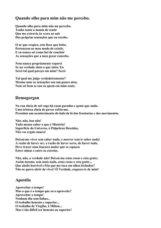 Quando olho para mim não me percebo.
Quando olho para mim não me percebo.
Tenho tanto a mania de sentir
Que me extravio às vezes ao sair
Das próprias sensações que eu recebo.

O ar que respiro, este licor que bebo,
Pertencem ao meu modo de existir,
E eu nunca sei como hei de concluir
As sensações que a meu pesar concebo.

Nem nunca propriamente reparei
Se na verdade sinto o que sinto. Eu
Serei tal qual pareço em mim? Serei

Tal qual me julgo verdadeiramente?
Mesmo ante as sensações sou um pouco ateu,
Nem sei bem se sou eu quem em mim sente.


Demogorgon
Na rua cheia de sol vago há casas paradas e gente que anda.
Uma tristeza cheia de pavor esfria-me.
Pressinto um acontecimento do lado de lá das frontarias e dos movimentos.

Não, não, isso não!
Tudo menos saber o que é Mistério!
Superfície do Universo, ó Pálpebras Descidas,
Não vos ergais nunca!

Deixai-me viver sem saber nada, e morrer sem ir saber nada!
A razão de haver ser, a razão de haver seres, de haver tudo,
Deve trazer uma loucura maior que os espaços
Entre almas e entre as estrelas.

Não, não, a verdade não! Deixai-me estas casas e esta gente;
Assim mesmo, sem mais nada, estas casas e esta gente...
Que abafo horrível e frio que me toca em olhos fechados?
Não os quero abrir de viver! Ó Verdade, esquece-te de mim!


Apostila
Aproveitar o tempo!
Mas o que é o tempo que eu o aproveite?
Aproveitar o tempo!
Nenhum dia sem linhas...
O trabalho honesto e superior...
O trabalho de Virgílio, à Milton...
Mas é tão difícil ser honesto ou superior!
 