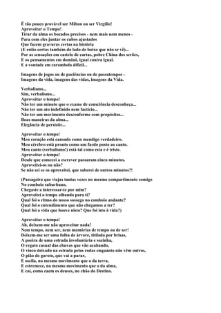 Ë tão pouco provável ser Milton ou ser Virgílio!
Aproveitar o Tempo!
Tirar da alma os bocados precisos - nem mais nem menos -
Para com eles juntar os cubos ajustados
Que fazem gravuras certas na história
(E estão certas também do lado de baixo que não se vê)...
Por as sensações em castelo de cartas, pobre China dos serões,
E os pensamentos em dominó, igual contra igual.
E a vontade em carambola difícil...

Imagens de jogos ou de paciências ou de passatempos -
Imagens da vida, imagens das vidas, imagens da Vida.

Verbalismo...
Sim, verbalismo...
Aproveitar o tempo!
Não ter um minuto que o exame de consciência desconheça...
Não ter um ato indefinido nem factício...
Não ter um movimento desconforme com propósitos...
Boas maneiras da alma...
Elegância de persistir...

Aproveitar o tempo!
Meu coração está cansado como mendigo verdadeiro.
Meu cérebro está pronto como um fardo posto ao canto.
Meu canto (verbalismo!) está tal como esta e é triste.
Aproveitar o tempo!
Desde que comecei a escrever passaram cinco minutos.
Aproveitei-os ou não?
Se não sei se os aproveitei, que saberei de outros minutos?!

(Passageira que viajas tantas vezes no mesmo compartimento comigo
No comboio suburbano,
Chegaste a interessar-te por mim?
Aproveitei o tempo olhando para ti?
Qual foi o ritmo do nosso sossego no comboio andante?
Qual foi o entendimento que não chegamos a ter?
Qual foi a vida que houve nisto? Que foi isto à vida?)

Aproveitar o tempo!
Ah, deixem-me não aproveitar nada!
Nem tempo, nem ser, nem memórias de tempo ou de ser!
Deixem-me ser uma folha de árvore, titilada por brisas,
A poeira de uma estrada involuntária e sozinha,
O regato casual das chuvas que vão acabando,
O vinco deixado na estrada pelas rodas enquanto não vêm outras,
O pião do garoto, que vai a parar,
E oscila, no mesmo movimento que o da terra,
E estremece, no mesmo movimento que o da alma,
E cai, como caem os deuses, no chão do Destino.
 