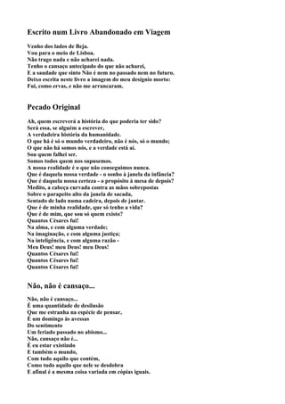Escrito num Livro Abandonado em Viagem
Venho dos lados de Beja.
Vou para o meio de Lisboa.
Não trago nada e não acharei nada.
Tenho o cansaço antecipado do que não acharei,
E a saudade que sinto Não é nem no passado nem no futuro.
Deixo escrita neste livro a imagem do meu desígnio morto:
Fui, como ervas, e não me arrancaram.


Pecado Original
Ah, quem escreverá a história do que poderia ter sido?
Será essa, se alguém a escrever,
A verdadeira história da humanidade.
O que há é só o mundo verdadeiro, não é nós, só o mundo;
O que não há somos nós, e a verdade está aí.
Sou quem falhei ser.
Somos todos quem nos supusemos.
A nossa realidade é o que não conseguimos nunca.
Que é daquela nossa verdade - o sonho à janela da infância?
Que é daquela nossa certeza - o propósito à mesa de depois?
Medito, a cabeça curvada contra as mãos sobrepostas
Sobre o parapeito alto da janela de sacada,
Sentado de lado numa cadeira, depois de jantar.
Que é de minha realidade, que só tenho a vida?
Que é de mim, que sou só quem existo?
Quantos Césares fui!
Na alma, e com alguma verdade;
Na imaginação, e com alguma justiça;
Na inteligência, e com alguma razão -
Meu Deus! meu Deus! meu Deus!
Quantos Césares fui!
Quantos Césares fui!
Quantos Césares fui!


Não, não é cansaço...
Não, não é cansaço...
É uma quantidade de desilusão
Que me estranha na espécie de pensar,
É um domingo às avessas
Do sentimento
Um feriado passado no abismo...
Não, cansaço não é...
É eu estar existindo
E também o mundo,
Com tudo aquilo que contém,
Como tudo aquilo que nele se desdobra
E afinal é a mesma coisa variada em cópias iguais.
 