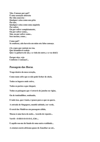 Não. Cansaço por quê?
É uma sensação abstrata
Da vida concreta -
Qualquer coisa como um grito
Por dar,
Qualquer coisa como uma angústia
Por sofrer,
Ou por sofrer completamente,
Ou por sofrer como...
Sim, ou por sofrer como...
Isso mesmo, como...

Como quê?
Se soubesse, não haveria em mim este falso cansaço.

(Ai, cegos que cantam na rua,
Que formidável realejo
Que é a guitarra de um, e a viola do outro, e a voz dela!)

Porque oiço, veja
Confesso: é cansaço!...


Passagem das Horas
Trago dentro do meu coração,

Como num cofre que se não pode fechar de cheio,

Todos os lugares onde estive,

Todos os portos a que cheguei,

Todas as paisagens que vi através de janelas ou vigias,

Ou de tombadilhos, sonhando,

E tudo isso, que é tanto, é pouco para o que eu quero.

A entrada de Singapura, manhã subindo, cor verde,

O coral das Maldivas em passagem cálida,

Macau à uma hora da noite... Acordo de repente...

Yat-lô—ô-ôôô-ô-ô-ô-ô-ô-ô...Ghi-...

E aquilo soa-me do fundo de uma outra realidade...

A estatura norte-africana quase de Zanzibar ao sol...
 