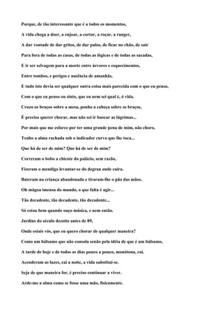 Porque, de tão interessante que é a todos os momentos,

A vida chega a doer, a enjoar, a cortar, a roçar, a ranger,

A dar vontade de dar gritos, de dar pulos, de ficar no chão, de sair

Para fora de todas as casas, de todas as lógicas e de todas as sacadas,

E ir ser selvagem para a morte entre árvores e esquecimentos,

Entre tombos, e perigos e ausência de amanhãs,

E tudo isto devia ser qualquer outra coisa mais parecida com o que eu penso,

Com o que eu penso ou sinto, que eu nem sei qual é, ó vida.

Cruzo os braços sobre a mesa, ponho a cabeça sobre os braços,

É preciso querer chorar, mas não sei ir buscar as lágrimas...

Por mais que me esforce por ter uma grande pena de mim, não choro,

Tenho a alma rachada sob o indicador curvo que lhe toca...

Que há de ser de mim? Que há de ser de mim?

Correram o bobo a chicote do palácio, sem razão,

Fizeram o mendigo levantar-se do degrau onde caíra.

Bateram na criança abandonada e tiraram-lhe o pão das mãos.

Oh mágoa imensa do mundo, o que falta é agir...

Tão decadente, tão decadente, tão decadente...

Só estou bem quando ouço música, e nem então.

Jardins do século dezoito antes de 89,

Onde estais vós, que eu quero chorar de qualquer maneira?

Como um bálsamo que não consola senão pela idéia de que é um bálsamo,

A tarde de hoje e de todos os dias pouco a pouco, monótona, cai.

Acenderam as luzes, cai a noite, a vida substitui-se.

Seja de que maneira for, é preciso continuar a viver.

Arde-me a alma como se fosse uma mão, fisicamente.
 