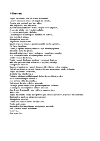 Adiamento
Depois de amanhã, sim, só depois de amanhã...
Levarei amanhã a pensar em depois de amanhã,
E assim será possível; mas hoje não...
Não, hoje nada; hoje não posso.
A persistência confusa da minha subjetividade objetiva,
O sono da minha vida real, intercalado,
O cansaço antecipado e infinito,
Um cansaço de mundos para apanhar um elétrico...
Esta espécie de alma...
Só depois de amanhã...
Hoje quero preparar-me,
Quero preparar-rne para pensar amanhã no dia seguinte...
Ele é que é decisivo.
Tenho já o plano traçado; mas não, hoje não traço planos...
Amanhã é o dia dos planos.
Amanhã sentar-me-ei à secretária para conquistar o mundo;
Mas só conquistarei o mundo depois de amanhã...
Tenho vontade de chorar,
Tenho vontade de chorar muito de repente, de dentro...
Não, não queiram saber mais nada, é segredo, não digo.
Só depois de amanhã...
Quando era criança o circo de domingo divertia-rne toda a semana.
Hoje só me diverte o circo de domingo de toda a semana da minha infância...
Depois de amanhã serei outro,
A minha vida triunfar-se-á,
Todas as minhas qualidades reais de inteligente, lido e prático
Serão convocadas por um edital...
Mas por um edital de amanhã...
Hoje quero dormir, redigirei amanhã...
Por hoje, qual é o espetáculo que me repetiria a infância?
Mesmo para eu comprar os bilhetes amanhã,
Que depois de amanhã é que está bem o espetáculo...
Antes, não...
Depois de amanhã terei a pose pública que amanhã estudarei. Depois de amanhã serei
finalmente o que hoje não posso nunca ser.
Só depois de amanhã...
Tenho sono como o frio de um cão vadio.
Tenho muito sono.
Amanhã te direi as palavras, ou depois de amanhã...
Sim, talvez só depois de amanhã...
O porvir...
Sim, o porvir...
 
