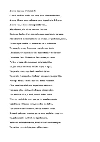 A nossa fraqueza cristã sem fé,

O nosso budismo inerte, sem amor pelas coisas nem êxtases,

A nossa febre, a nossa palidez, a nossa impaciência de fracos,

A nossa vida, o mãe, a nossa perdida vida...

Não sei sentir, não sei ser humano, conviver

De dentro da alma triste com os homens meus irmãos na terra.

Não sei ser útil mesmo sentindo, ser prático, ser quotidiano, nítido,

Ter um lugar na vida, ter um destino entre os homens,

Ter uma obra, uma força, uma vontade, uma horta,

Unia razão para descansar, uma necessidade de me distrair,

Uma cousa vinda diretamente da natureza para mim.

Por isso sê para mim materna, ó noite tranqüila...

Tu, que tiras o mundo ao mundo, tu que és a paz,

Tu que não existes, que és só a ausência da luz,

Tu que não és uma coisa, rim lugar, uma essência, uma vida,

Penélope da teia, amanhã desfeita, da tua escuridão,

Circe irreal dos febris, dos angustiados sem causa,

Vem para mim, ó noite, estende para mim as mãos,

E sê frescor e alívio, o noite, sobre a minha fronte...

'Tu, cuja vinda é tão suave que parece um afastamento,

Cujo fluxo e refluxo de treva, quando a lua bafeja,

Tem ondas de carinho morto, frio de mares de sonho,

Brisas de paisagens supostas para a nossa angústia excessiva...

Tu, palidamente, tu, flébil, tu, liquidamente,

Aroma de morte entre flores, hálito de febre sobre margens,

Tu, rainha, tu, castelã, tu, dona pálida, vem...
 