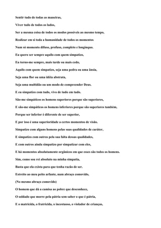 Sentir tudo de todas as maneiras,

Viver tudo de todos os lados,

Ser a mesma coisa de todos os modos possíveis ao mesmo tempo,

Realizar em si toda a humanidade de todos os momentos

Num só momento difuso, profuso, completo e longínquo.

Eu quero ser sempre aquilo com quem simpatizo,

Eu torno-me sempre, mais tarde ou mais cedo,

Aquilo com quem simpatizo, seja uma pedra ou uma ânsia,

Seja uma flor ou uma idéia abstrata,

Seja uma multidão ou um modo de compreender Deus.

E eu simpatizo com tudo, vivo de tudo em tudo.

São-me simpáticos os homens superiores porque são superiores,

E são-me simpáticos os homens inferiores porque são superiores também,

Porque ser inferior é diferente de ser superior,

E por isso é uma superioridade a certos momentos de visão.

Simpatizo com alguns homens pelas suas qualidades de caráter,

E simpatizo com outros pela sua falta dessas qualidades,

E com outros ainda simpatizo por simpatizar com eles,

E há momentos absolutamente orgânicos em que esses são todos os homens.

Sim, como sou rei absoluto na minha simpatia,

Basta que ela exista para que tenha razão de ser.

Estreito ao meu peito arfante, num abraço comovido,

(No mesmo abraço comovido)

O homem que dá a camisa ao pobre que desconhece,

O soldado que morre pela pátria sem saber o que é pátria,

E o matricida, o fratricida, o incestuoso, o violador de crianças,
 