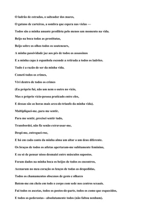 O ladrão de estradas, o salteador dos mares,

O gatuno de carteiras, a sombra que espera nas vielas —

Todos são a minha amante predileta pelo menos um momento na vida.

Beijo na boca todas as prostitutas,

Beijo sobre os olhos todos os souteneurs,

A minha passividade jaz aos pés de todos os assassinos

E a minha capa à espanhola esconde a retirada a todos os ladrões.

Tudo é a razão de ser da minha vida.

Cometi todos os crimes,

Vivi dentro de todos os crimes

(Eu próprio fui, não um nem o outro no vicio,

Mas o próprio vício-pessoa praticado entre eles,

E dessas são as horas mais arco-de-triunfo da minha vida).

Multipliquei-me, para me sentir,

Para me sentir, precisei sentir tudo,

Transbordei, não fiz senão extravasar-me,

Despi-me, entreguei-rne,

E há em cada canto da minha alma um altar a um deus diferente.

Os braços de todos os atletas apertaram-me subitamente feminino,

E eu só de pensar nisso desmaiei entre músculos supostos.

Foram dados na minha boca os beijos de todos os encontros,

Acenaram no meu coração os lenços de todas as despedidas,

Todos os chamamentos obscenos de gesto e olhares

Batem-me em cheio em todo o corpo com sede nos centros sexuais.

Fui todos os ascetas, todos os postos-de-parte, todos os como que esquecidos,

E todos os pederastas - absolutamente todos (não faltou nenhum).
 