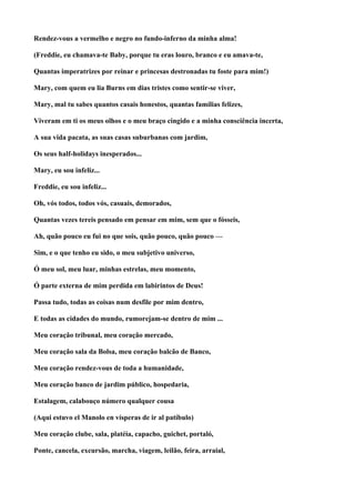 Rendez-vous a vermelho e negro no fundo-inferno da minha alma!

(Freddie, eu chamava-te Baby, porque tu eras louro, branco e eu amava-te,

Quantas imperatrizes por reinar e princesas destronadas tu foste para mim!)

Mary, com quem eu lia Burns em dias tristes como sentir-se viver,

Mary, mal tu sabes quantos casais honestos, quantas famílias felizes,

Viveram em ti os meus olhos e o meu braço cingido e a minha consciência incerta,

A sua vida pacata, as suas casas suburbanas com jardim,

Os seus half-holidays inesperados...

Mary, eu sou infeliz...

Freddie, eu sou infeliz...

Oh, vós todos, todos vós, casuais, demorados,

Quantas vezes tereis pensado em pensar em mim, sem que o fósseis,

Ah, quão pouco eu fui no que sois, quão pouco, quão pouco —

Sim, e o que tenho eu sido, o meu subjetivo universo,

Ó meu sol, meu luar, minhas estrelas, meu momento,

Ó parte externa de mim perdida em labirintos de Deus!

Passa tudo, todas as coisas num desfile por mim dentro,

E todas as cidades do mundo, rumorejam-se dentro de mim ...

Meu coração tribunal, meu coração mercado,

Meu coração sala da Bolsa, meu coração balcão de Banco,

Meu coração rendez-vous de toda a humanidade,

Meu coração banco de jardim público, hospedaria,

Estalagem, calabouço número qualquer cousa

(Aqui estuvo el Manolo en vísperas de ir al patíbulo)

Meu coração clube, sala, platéia, capacho, guichet, portaló,

Ponte, cancela, excursão, marcha, viagem, leilão, feira, arraial,
 