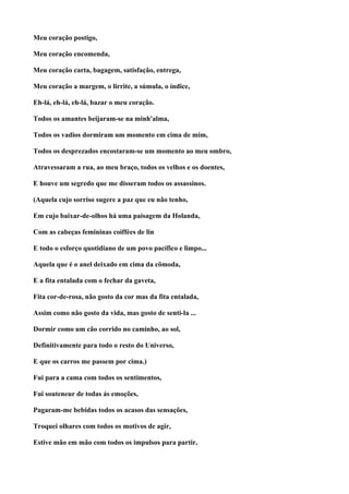 Meu coração postigo,

Meu coração encomenda,

Meu coração carta, bagagem, satisfação, entrega,

Meu coração a margem, o lirrite, a súmula, o índice,

Eh-lá, eh-lá, eh-lá, bazar o meu coração.

Todos os amantes beijaram-se na minh'alma,

Todos os vadios dormiram um momento em cima de mim,

Todos os desprezados encostaram-se um momento ao meu ombro,

Atravessaram a rua, ao meu braço, todos os velhos e os doentes,

E houve um segredo que me disseram todos os assassinos.

(Aquela cujo sorriso sugere a paz que eu não tenho,

Em cujo baixar-de-olhos há uma paisagem da Holanda,

Com as cabeças femininas coiffées de lin

E todo o esforço quotidiano de um povo pacífico e limpo...

Aquela que é o anel deixado em cima da cômoda,

E a fita entalada com o fechar da gaveta,

Fita cor-de-rosa, não gosto da cor mas da fita entalada,

Assim como não gosto da vida, mas gosto de senti-la ...

Dormir como um cão corrido no caminho, ao sol,

Definitivamente para todo o resto do Universo,

E que os carros me passem por cima.)

Fui para a cama com todos os sentimentos,

Fui souteneur de todas ás emoções,

Pagaram-me bebidas todos os acasos das sensações,

Troquei olhares com todos os motivos de agir,

Estive mão em mão com todos os impulsos para partir,
 