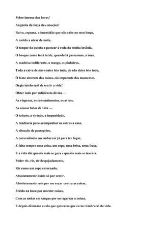 Febre imensa das horas!

Angústia da forja das emoções!

Raiva, espuma, a imensidão que não cabe no meu lenço,

A cadela a uivar de noite,

O tanque da quinta a passear à roda da minha insônia,

O bosque como foi à tarde, quando lá passeamos, a rosa,

A madeixa indiferente, o musgo, os pinheiros,

Toda a raiva de não conter isto tudo, de não deter isto tudo,

Ó fome abstrata das coisas, cio impotente dos momentos,

Orgia intelectual de sentir a vida!

Obter tudo por suficiência divina —

As vésperas, os consentimentos, os avisos,

As cousas belas da vida —

O talento, a virtude, a impunidade,

A tendência para acompanhar os outros a casa,

A situação de passageiro,

A conveniência em embarcar já para ter lugar,

E falta sempre uma coisa, um copo, uma brisa, urna frase,

E a vida dói quanto mais se goza e quanto mais se inventa.

Poder rir, rir, rir despejadamente,

Rir como um copo entornado,

Absolutamente doido só por sentir,

Absolutamente roto por me roçar contra as coisas,

Ferido na boca por morder coisas,

Com as unhas em sangue por me agarrar a coisas,

E depois dêem-me a cela que quiserem que eu me lembrarei da vida.
 