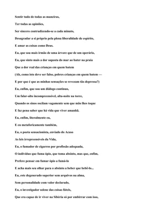 Sentir tudo de todas as maneiras,

Ter todas as opiniões,

Ser sincero contradizendo-se a cada minuto,

Desagradar a si próprio pela plena liberalidade de espírito,

E amar as coisas como Deus.

Eu, que sou mais irmão de uma árvore que de um operário,

Eu, que sinto mais a dor suposta do mar ao bater na praia

Que a dor real das crianças em quem batem

(Ah, como isto deve ser falso, pobres crianças em quem batem —

E por que é que as minhas sensações se revezam tão depressa?)

Eu, enfim, que sou um diálogo continuo,

Um falar-alto incompreensível, alta-noite na torre,

Quando os sinos oscilam vagamente sem que mão lhes toque

E faz pena saber que há vida que viver amanhã.

Eu, enfim, literalmente eu,

E eu metaforicamente também,

Eu, o poeta sensacionista, enviado do Acaso

As leis irrepreensíveis da Vida,

Eu, o fumador de cigarros por profissão adequada,

O indivíduo que fuma ópio, que toma absinto, mas que, enfim,

Prefere pensar em fumar ópio a fumá-lo

E acha mais seu olhar para o absinto a beber que bebê-lo...

Eu, este degenerado superior sem arquivos na alma,

Sem personalidade com valor declarado,

Eu, o investigador solene das coisas fúteis,

Que era capaz de ir viver na Sibéria só por embirrar com isso,
 