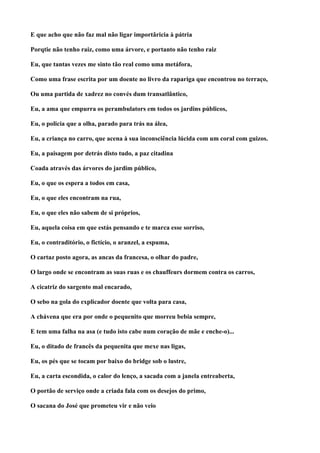 E que acho que não faz mal não ligar importâricia à pátria

Porqtie não tenho raiz, como uma árvore, e portanto não tenho raiz

Eu, que tantas vezes me sinto tão real como uma metáfora,

Como uma frase escrita por um doente no livro da rapariga que encontrou no terraço,

Ou uma partida de xadrez no convés dum transatlântico,

Eu, a ama que empurra os perambulators em todos os jardins públicos,

Eu, o policia que a olha, parado para trás na álea,

Eu, a criança no carro, que acena à sua inconsciência lúcida com um coral com guizos.

Eu, a paisagem por detrás disto tudo, a paz citadina

Coada através das árvores do jardim público,

Eu, o que os espera a todos em casa,

Eu, o que eles encontram na rua,

Eu, o que eles não sabem de si próprios,

Eu, aquela coisa em que estás pensando e te marca esse sorriso,

Eu, o contraditório, o fictício, o aranzel, a espuma,

O cartaz posto agora, as ancas da francesa, o olhar do padre,

O largo onde se encontram as suas ruas e os chauffeurs dormem contra os carros,

A cicatriz do sargento mal encarado,

O sebo na gola do explicador doente que volta para casa,

A chávena que era por onde o pequenito que morreu bebia sempre,

E tem uma falha na asa (e tudo isto cabe num coração de mãe e enche-o)...

Eu, o ditado de francês da pequenita que mexe nas ligas,

Eu, os pés que se tocam por baixo do bridge sob o lustre,

Eu, a carta escondida, o calor do lenço, a sacada com a janela entreaberta,

O portão de serviço onde a criada fala com os desejos do primo,

O sacana do José que prometeu vir e não veio
 
