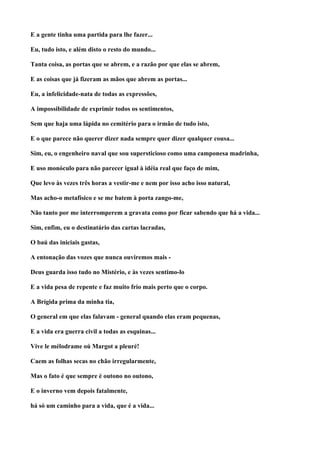 E a gente tinha uma partida para lhe fazer...

Eu, tudo isto, e além disto o resto do mundo...

Tanta coisa, as portas que se abrem, e a razão por que elas se abrem,

E as coisas que já fizeram as mãos que abrem as portas...

Eu, a infelicidade-nata de todas as expressões,

A impossibilidade de exprimir todos os sentimentos,

Sem que haja uma lápida no cemitério para o irmão de tudo isto,

E o que parece não querer dizer nada sempre quer dizer qualquer cousa...

Sim, eu, o engenheiro naval que sou supersticioso como uma camponesa madrinha,

E uso monóculo para não parecer igual à idéia real que faço de mim,

Que levo às vezes três horas a vestir-me e nem por isso acho isso natural,

Mas acho-o metafísico e se me batem à porta zango-me,

Não tanto por me interromperem a gravata como por ficar sabendo que há a vida...

Sim, enfim, eu o destinatário das cartas lacradas,

O baú das iniciais gastas,

A entonação das vozes que nunca ouviremos mais -

Deus guarda isso tudo no Mistério, e às vezes sentimo-lo

E a vida pesa de repente e faz muito frio mais perto que o corpo.

A Brígida prima da minha tia,

O general em que elas falavam - general quando elas eram pequenas,

E a vida era guerra civil a todas as esquinas...

Vive le mélodrame oú Margot a pleuré!

Caem as folhas secas no chão irregularmente,

Mas o fato é que sempre é outono no outono,

E o inverno vem depois fatalmente,

há só um caminho para a vida, que é a vida...
 