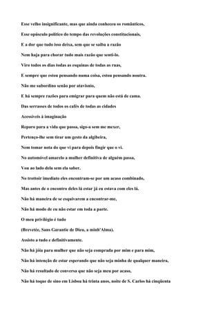 Esse velho insignificante, mas que ainda conheceu os românticos,

Esse opúsculo político do tempo das revoluções constitucionais,

E a dor que tudo isso deixa, sem que se saiba a razão

Nem haja para chorar tudo mais razão que senti-lo.

Viro todos os dias todas as esquinas de todas as ruas,

E sempre que estou pensando numa coisa, estou pensando noutra.

Não me subordino senão por atavisnio,

E há sempre razões para emigrar para quem não está de cama.

Das serrasses de todos os cafés de todas as cidades

Acessíveis à imaginação

Reparo para a vida que passa, sigo-a sem me mexer,

Pertenço-lhe sem tirar um gesto da algibeira,

Nem tomar nota do que vi para depois fingir que o vi.

No automóvel amarelo a mulher definitiva de alguém passa,

Vou ao lado dela sem ela saber.

No trottoir imediato eles encontram-se por um acaso combinado,

Mas antes de o encontro deles lá estar já eu estava com eles lá.

Não há maneira de se esquivarem a encontrar-me,

Não há modo de eu não estar em toda a parte.

O meu privilégio é tudo

(Brevetée, Sans Garantie de Dieu, a minh'Alma).

Assisto a tudo e definitivamente.

Não há jóia para mulher que não seja comprada por mim e para mim,

Não há intenção de estar esperando que não seja minha de qualquer maneira,

Não há resultado de conversa que não seja meu por acaso,

Não há toque de sino em Lisboa há trinta anos, noite de S. Carlos há cinqüenta
 