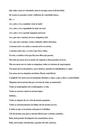 Que tudo é uma só velocidade, uma só energia, uma só divina linha

De si para si, parada a ciciar violências de velocidade louca...

Ho ----

Ave, salve, viva a unidade veloz de tudo!

Ave, salve, viva a igualdade de tudo em seta!

Ave, salve, viva a grande máquina universo!

Ave, que sois o mesmo, árvores, máquinas, leis!

Ave, que sois o mesmo, vermes, êmbolos, idéias abstratas,

A mesma seiva vos enche, a mesma seiva vos torna,

A mesma coisa sois, e o resto é por fora e falso,

O resto, o estático resto que fica nos olhos que param,

Mas não nos meus nervos motor de explosão a óleos pesados ou leves,

Não nos meus nervos todas as máquinas, todos os sistemas de engrenagem,

Nos meus nervos locomotiva, carro elétrico, automóvel, debulhadora a vapor

Nos meus nervos máquina marítima, Diesel, semi-Diesel,

Campbell, Nos meus nervos instalação absoluta a vapor, a gás, a óleo e a eletricidade,

Máquina universal movida por correias de todos os momentos!

Todas as madrugadas são a madrugada e a vida.

Todas as auroras raiam no mesmo lugar:

Infinito...

Todas as alegrias de ave vêm da mesma garganta,

Todos os estremecimentos de folhas são da mesma árvore,

E todos os que se levantam cedo para ir trabalhar

Vão da mesma casa para a mesma fábrica por o mesmo caminho...

Rola, bola grande, formigueiro de consciências, terra,

Rola, auroreada, entardecida, a prumo sob sóis, noturna,
 