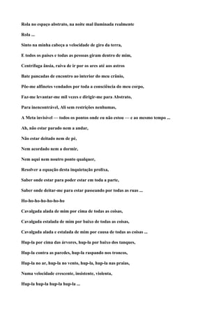 Rola no espaço abstrato, na noite mal iluminada realmente

Rola ...

Sinto na minha cabeça a velocidade de giro da terra,

E todos os países e todas as pessoas giram dentro de mim,

Centrífuga ânsia, raiva de ir por os ares até aos astros

Bate pancadas de encontro ao interior do meu crânio,

Põe-me alfinetes vendados por toda a consciência do meu corpo,

Faz-me levantar-me mil vezes e dirigir-me para Abstrato,

Para inencontrável, Ali sem restrições nenhumas,

A Meta invisível — todos os pontos onde eu não estou — e ao mesmo tempo ...

Ah, não estar parado nem a andar,

Não estar deitado nem de pé,

Nem acordado nem a dormir,

Nem aqui nem noutro ponto qualquer,

Resolver a equação desta inquietação prolixa,

Saber onde estar para poder estar em toda a parte,

Saber onde deitar-me para estar passeando por todas as ruas ...

Ho-ho-ho-ho-ho-ho-ho

Cavalgada alada de mim por cima de todas as coisas,

Cavalgada estalada de mim por baixo de todas as coisas,

Cavalgada alada e estalada de mim por causa de todas as coisas ...

Hup-la por cima das árvores, hup-la por baixo dos tanques,

Hup-la contra as paredes, hup-la raspando nos troncos,

Hup-la no ar, hup-la no vento, hup-la, hup-la nas praias,

Numa velocidade crescente, insistente, violenta,

Hup-la hup-la hup-la hup-la ...
 