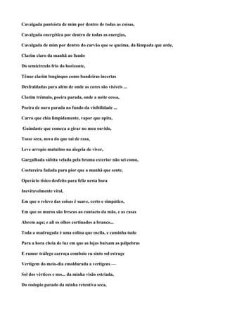 Cavalgada panteísta de mim por dentro de todas as coisas,

Cavalgada energética por dentro de todas as energias,

Cavalgada de mim por dentro do carvão que se queima, da lâmpada que arde,

Clarim claro da manhã ao fundo

Do semicírculo frio do horizonte,

Tênue clarim longínquo como bandeiras incertas

Desfraldadas para além de onde as cores são visíveis ...

Clarim trêmulo, poeira parada, onde a noite cessa,

Poeira de ouro parada no fundo da visibilidade ...

Carro que chia limpidamente, vapor que apita,

Guindaste que começa a girar no meu ouvido,

Tosse seca, nova do que sai de casa,

Leve arrepio matutino na alegria de viver,

Gargalhada súbita velada pela bruma exterior não sei como,

Costureira fadada para pior que a manhã que sente,

Operário tísico desfeito para feliz nesta hora

Inevitavelmente vital,

Em que o relevo das coisas é suave, certo e simpático,

Em que os muros são frescos ao contacto da mão, e as casas

Abrem aqu; e ali os olhos cortinados a branco...

Toda a madrugada é uma colina que oscila, e caminha tudo

Para a hora cheia de luz em que as lojas baixam as pálpebras

E rumor tráfego carroça comboio eu sinto sol estruge

Vertigem do meio-dia emoldurada a vertigens —

Sol dos vértices e nos... da minha visão estriada,

Do rodopio parado da minha retentiva seca,
 