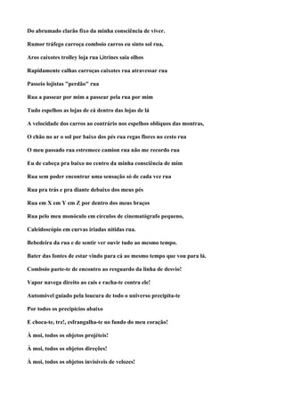 Do abrumado clarão fixo da minha consciência de viver.

Rumor tráfego carroça comboio carros eu sinto sol rua,

Aros caixotes trolley loja rua i,itrines saia olhos

Rapidamente calhas carroças caixotes rua atravessar rua

Passeio lojistas "perdão" rua

Rua a passear por mim a passear pela rua por mim

Tudo espelhos as lojas de cá dentro das lojas de lá

A velocidade dos carros ao contrário nos espelhos oblíquos das montras,

O chão no ar o sol por baixo dos pés rua regas flores no cesto rua

O meu passado rua estremece camion rua não me recordo rua

Eu de cabeça pra baixo no centro da minha consciência de mim

Rua sem poder encontrar uma sensação só de cada vez rua

Rua pra trás e pra diante debaixo dos meus pés

Rua em X em Y em Z por dentro dos meus braços

Rua pelo meu monóculo em círculos de cinematógrafo pequeno,

Caleidoscópio em curvas iriadas nítidas rua.

Bebedeira da rua e de sentir ver ouvir tudo ao mesmo tempo.

Bater das fontes de estar vindo para cá ao mesmo tempo que vou para lá.

Comboio parte-te de encontro ao resguardo da linha de desvio!

Vapor navega direito ao cais e racha-te contra ele!

Automóvel guiado pela loucura de todo o universo precipita-te

Por todos os precipícios abaixo

E choca-te, trz!, esfrangalha-te no fundo do meu coração!

À moi, todos os objetos projéteis!

À moi, todos os objetos direções!

À moi, todos os objetos invisíveis de velozes!
 