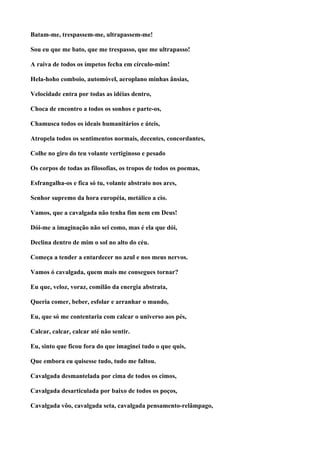Batam-me, trespassem-me, ultrapassem-me!

Sou eu que me bato, que me trespasso, que me ultrapasso!

A raiva de todos os ímpetos fecha em círculo-mim!

Hela-hoho comboio, automóvel, aeroplano minhas ânsias,

Velocidade entra por todas as idéias dentro,

Choca de encontro a todos os sonhos e parte-os,

Chamusca todos os ideais humanitários e úteis,

Atropela todos os sentimentos normais, decentes, concordantes,

Colhe no giro do teu volante vertiginoso e pesado

Os corpos de todas as filosofias, os tropos de todos os poemas,

Esfrangalha-os e fica só tu, volante abstrato nos ares,

Senhor supremo da hora européia, metálico a cio.

Vamos, que a cavalgada não tenha fim nem em Deus!

Dói-me a imaginação não sei como, mas é ela que dói,

Declina dentro de mim o sol no alto do céu.

Começa a tender a entardecer no azul e nos meus nervos.

Vamos ó cavalgada, quem mais me consegues tornar?

Eu que, veloz, voraz, comilão da energia abstrata,

Queria comer, beber, esfolar e arranhar o mundo,

Eu, que só me contentaria com calcar o universo aos pés,

Calcar, calcar, calcar até não sentir.

Eu, sinto que ficou fora do que imaginei tudo o que quis,

Que embora eu quisesse tudo, tudo me faltou.

Cavalgada desmantelada por cima de todos os cimos,

Cavalgada desarticulada por baixo de todos os poços,

Cavalgada vôo, cavalgada seta, cavalgada pensamento-relâmpago,
 