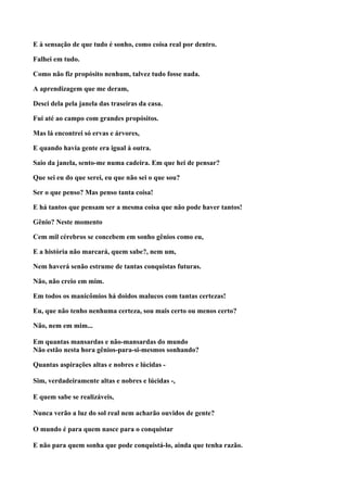 E à sensação de que tudo é sonho, como coisa real por dentro.

Falhei em tudo.

Como não fiz propósito nenhum, talvez tudo fosse nada.

A aprendizagem que me deram,

Desci dela pela janela das traseiras da casa.

Fui até ao campo com grandes propósitos.

Mas lá encontrei só ervas e árvores,

E quando havia gente era igual à outra.

Saio da janela, sento-me numa cadeira. Em que hei de pensar?

Que sei eu do que serei, eu que não sei o que sou?

Ser o que penso? Mas penso tanta coisa!

E há tantos que pensam ser a mesma coisa que não pode haver tantos!

Gênio? Neste momento

Cem mil cérebros se concebem em sonho gênios como eu,

E a história não marcará, quem sabe?, nem um,

Nem haverá senão estrume de tantas conquistas futuras.

Não, não creio em mim.

Em todos os manicômios há doidos malucos com tantas certezas!

Eu, que não tenho nenhuma certeza, sou mais certo ou menos certo?

Não, nem em mim...

Em quantas mansardas e não-mansardas do mundo
Não estão nesta hora gênios-para-si-mesmos sonhando?

Quantas aspirações altas e nobres e lúcidas -

Sim, verdadeiramente altas e nobres e lúcidas -,

E quem sabe se realizáveis,

Nunca verão a luz do sol real nem acharão ouvidos de gente?

O mundo é para quem nasce para o conquistar

E não para quem sonha que pode conquistá-lo, ainda que tenha razão.
 