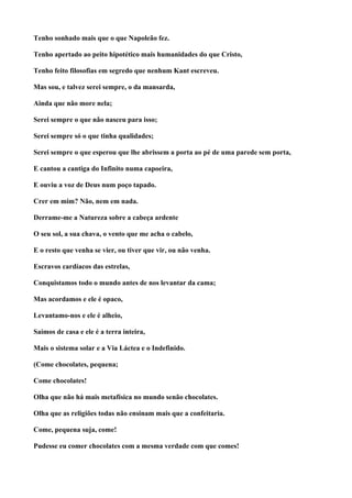 Tenho sonhado mais que o que Napoleão fez.

Tenho apertado ao peito hipotético mais humanidades do que Cristo,

Tenho feito filosofias em segredo que nenhum Kant escreveu.

Mas sou, e talvez serei sempre, o da mansarda,

Ainda que não more nela;

Serei sempre o que não nasceu para isso;

Serei sempre só o que tinha qualidades;

Serei sempre o que esperou que lhe abrissem a porta ao pé de uma parede sem porta,

E cantou a cantiga do Infinito numa capoeira,

E ouviu a voz de Deus num poço tapado.

Crer em mim? Não, nem em nada.

Derrame-me a Natureza sobre a cabeça ardente

O seu sol, a sua chava, o vento que me acha o cabelo,

E o resto que venha se vier, ou tiver que vir, ou não venha.

Escravos cardíacos das estrelas,

Conquistamos todo o mundo antes de nos levantar da cama;

Mas acordamos e ele é opaco,

Levantamo-nos e ele é alheio,

Saímos de casa e ele é a terra inteira,

Mais o sistema solar e a Via Láctea e o Indefinido.

(Come chocolates, pequena;

Come chocolates!

Olha que não há mais metafísica no mundo senão chocolates.

Olha que as religiões todas não ensinam mais que a confeitaria.

Come, pequena suja, come!

Pudesse eu comer chocolates com a mesma verdade com que comes!
 