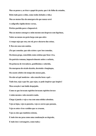 Mas eu penso e, ao tirar o papel de prata, que é de folha de estanho,

Deito tudo para o chão, como tenho deitado a vida.)

Mas ao menos fica da amargura do que nunca serei

A caligrafia rápida destes versos,

Pórtico partido para o Impossível.

Mas ao menos consagro a mim mesmo um desprezo sem lágrimas,

Nobre ao menos no gesto largo com que atiro

A roupa suja que sou, em rol, pra o decurso das coisas,

E fico em casa sem camisa.

(Tu que consolas, que não existes e por isso consolas,

Ou deusa grega, concebida como estátua que fosse viva,

Ou patrícia romana, impossivelmente nobre e nefasta,

Ou princesa de trovadores, gentilíssima e colorida,

Ou marquesa do século dezoito, decotada e longínqua,

Ou cocote célebre do tempo dos nossos pais,

Ou não sei quê moderno - não concebo bem o quê -

Tudo isso, seja o que for, que sejas, se pode inspirar que inspire!

Meu coração é um balde despejado.

Como os que invocam espíritos invocam espíritos invoco

A mim mesmo e não encontro nada.

Chego à janela e vejo a rua com uma nitidez absoluta.

Vejo as lojas, vejo os passeios, vejo os carros que passam,

Vejo os entes vivos vestidos que se cruzam,

Vejo os cães que também existem,

E tudo isto me pesa como uma condenação ao degredo,

E tudo isto é estrangeiro, como tudo.)
 