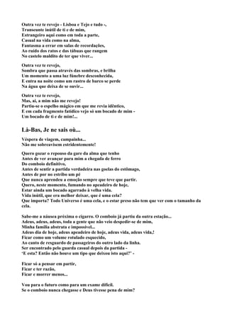 Outra vez te revejo - Lisboa e Tejo e tudo -,
Transeunte inútil de ti e de mim,
Estrangeiro aqui como em toda a parte,
Casual na vida como na alma,
Fantasma a errar em salas de recordações,
Ao ruído dos ratos e das tábuas que rangem
No castelo maldito de ter que viver...

Outra vez te revejo,
Sombra que passa através das sombras, e brilha
Um momento a uma luz fúnebre desconhecida,
E entra na noite como um rastro de barco se perde
Na água que deixa de se ouvir...

Outra vez te revejo,
Mas, ai, a mim não me revejo!
Partiu-se o espelho mágico em que me revia idêntico,
E em cada fragmento fatídico vejo só um bocado de mim -
Um bocado de ti e de mim!...


Là-Bas, Je ne sais où...
Véspera de viagem, campainha...
Não me sobreavisem estridentemente!
Quero gozar o repouso da gare da alma que tenho
Antes de ver avançar para mim a chegada de ferro
Do comboio definitivo,
Antes de sentir a partida verdadeira nas goelas do estômago,
Antes de por no estribo um pé
Que nunca aprendeu a emoção sempre que teve que partir.
Quero, neste momento, fumando no apeadeiro de hoje,
Estar ainda um bocado agarrado à velha vida.
Vida inútil, que era melhor deixar, que é uma cela?
Que importa? Todo Universo é uma cela, e o estar preso não tem que ver com o tamanho da
cela.

Sabe-me a náusea próxima o cigarro. O comboio já partiu da outra estação...
Adeus, adeus, adeus, toda a gente que não veio despedir-se de mim,
Minha família abstrata e impossível...
Adeus dia de hoje, adeus apeadeiro de hoje, adeus vida, adeus vida,!
Ficar como um volume rotulado esquecido,
Ao canto de resguardo de passageiros do outro lado da linha.
Ser encontrado pelo guarda casual depois da partida -
‘E esta? Então não houve um tipo que deixou isto aqui?’ -

Ficar só a pensar em partir,
Ficar e ter razão,
Ficar e morrer menos...

Vou para o futuro como para um exame difícil.
Se o comboio nunca chegasse e Deus tivesse pena de mim?
 