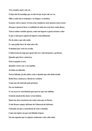 Vivi, estudei, amei e até cri,

E hoje não há mendigo que eu não inveje só por não ser eu.

Olho a cada um os andrajos e as chagas e a mentira,

E penso: talvez nunca vivesses nem estudasses nem amasses nem cresses

(Porque é possível fazer a realidade de tudo isso sem fazer nada disso);

Talvez tenhas existido apenas, como um lagarto a quem cortam o rabo

E que é rabo para aquém do lagarto remexidamente

Fiz de mim o que não soube

E o que podia fazer de mim não o fiz.

O dominó que vesti era errado.

Conheceram-me logo por quem não era e não desmenti, e perdi-me.

Quando quis tirar a máscara,

Estava pegada à cara.

Quando a tirei e me vi ao espelho,

Já tinha envelhecido.

Estava bêbado, já não sabia vestir o dominó que não tinha tirado.

Deitei fora a máscara e dormi no vestiário

Como um cão tolerado pela gerência

Por ser inofensivo

E vou escrever esta história para provar que sou sublime.

Essência musical dos meus versos inúteis,

Quem me dera encontrar-me como coisa que eu fizesse,

E não ficasse sempre defronte da Tabacaria de defronte,

Calcando aos pés a consciência de estar existindo,

Como um tapete em que um bêbado tropeça

Ou um capacho que os ciganos roubaram e não valia nada.
 