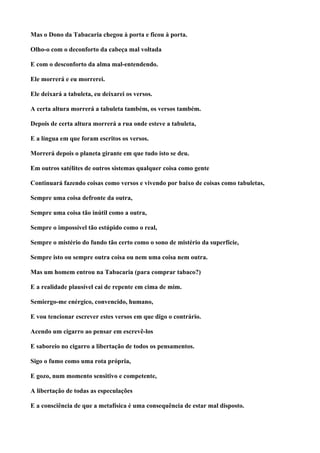 Mas o Dono da Tabacaria chegou à porta e ficou à porta.

Olho-o com o deconforto da cabeça mal voltada

E com o desconforto da alma mal-entendendo.

Ele morrerá e eu morrerei.

Ele deixará a tabuleta, eu deixarei os versos.

A certa altura morrerá a tabuleta também, os versos também.

Depois de certa altura morrerá a rua onde esteve a tabuleta,

E a língua em que foram escritos os versos.

Morrerá depois o planeta girante em que tudo isto se deu.

Em outros satélites de outros sistemas qualquer coisa como gente

Continuará fazendo coisas como versos e vivendo por baixo de coisas como tabuletas,

Sempre uma coisa defronte da outra,

Sempre uma coisa tão inútil como a outra,

Sempre o impossível tão estúpido como o real,

Sempre o mistério do fundo tão certo como o sono de mistério da superfície,

Sempre isto ou sempre outra coisa ou nem uma coisa nem outra.

Mas um homem entrou na Tabacaria (para comprar tabaco?)

E a realidade plausível cai de repente em cima de mim.

Semiergo-me enérgico, convencido, humano,

E vou tencionar escrever estes versos em que digo o contrário.

Acendo um cigarro ao pensar em escrevê-los

E saboreio no cigarro a libertação de todos os pensamentos.

Sigo o fumo como uma rota própria,

E gozo, num momento sensitivo e competente,

A libertação de todas as especulações

E a consciência de que a metafísica é uma consequência de estar mal disposto.
 