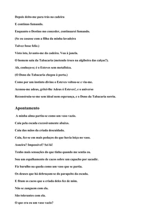 Depois deito-me para trás na cadeira

E continuo fumando.

Enquanto o Destino mo conceder, continuarei fumando.

(Se eu casasse com a filha da minha lavadeira

Talvez fosse feliz.)

Visto isto, levanto-me da cadeira. Vou à janela.

O homem saiu da Tabacaria (metendo troco na algibeira das calças?).

Ah, conheço-o; é o Esteves sem metafísica.

(O Dono da Tabacaria chegou à porta.)

Como por um instinto divino o Esteves voltou-se e viu-me.

Acenou-me adeus, gritei-lhe Adeus ó Esteves!, e o universo

Reconstruiu-se-me sem ideal nem esperança, e o Dono da Tabacaria sorriu.


Apontamento
A minha alma partiu-se como um vaso vazio.

Caiu pela escada excessivamente abaixo.

Caiu das mãos da criada descuidada.

Caiu, fez-se em mais pedaços do que havia loiça no vaso.

Asneira? Impossível? Sei lá!

Tenho mais sensações do que tinha quando me sentia eu.

Sou um espalhamento de cacos sobre um capacho por sacudir.

Fiz barulho na queda como um vaso que se partia.

Os deuses que há debruçam-se do parapeito da escada.

E fitam os cacos que a criada deles fez de mim.

Não se zanguem com ela.

São tolerantes com ela.

O que era eu um vaso vazio?
 