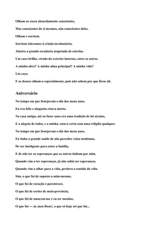 Olham os cacos absurdamente conscientes,

Mas conscientes de si mesmos, não conscientes deles.

Olham e sorriem.

Sorriem tolerantes à criada involuntária.

Alastra a grande escadaria atapetada de estrelas.

Um caco brilha, virado do exterior lustroso, entre os astros.

A minha obra? A minha alma principal? A minha vida?

Um caco.

E os deuses olham-o especialmente, pois não sabem por que ficou ali.


Aniversário
No tempo em que festejavam o dia dos meus anos,

Eu era feliz e ninguém estava morto.

Na casa antiga, até eu fazer anos era uma tradição de há séculos,

E a alegria de todos, e a minha, estava certa com uma religião qualquer.

No tempo em que festejavam o dia dos meus anos,

Eu tinha a grande saúde de não perceber coisa nenhuma,

De ser inteligente para entre a família,

E de não ter as esperanças que os outros tinham por mim.

Quando vim a ter esperanças, já não sabia ter esperanças.

Quando vim a olhar para a vida, perdera o sentido da vida.

Sim, o que fui de suposto a mim-mesmo,

O que fui de coração e parentesco.

O que fui de serões de meia-província,

O que fui de amarem-me e eu ser menino,

O que fui --- ai, meu Deus!, o que só hoje sei que fui...
 