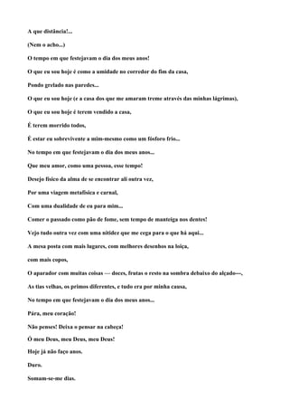 A que distância!...

(Nem o acho...)

O tempo em que festejavam o dia dos meus anos!

O que eu sou hoje é como a umidade no corredor do fim da casa,

Pondo grelado nas paredes...

O que eu sou hoje (e a casa dos que me amaram treme através das minhas lágrimas),

O que eu sou hoje é terem vendido a casa,

É terem morrido todos,

É estar eu sobrevivente a mim-mesmo como um fósforo frio...

No tempo em que festejavam o dia dos meus anos...

Que meu amor, como uma pessoa, esse tempo!

Desejo físico da alma de se encontrar ali outra vez,

Por uma viagem metafísica e carnal,

Com uma dualidade de eu para mim...

Comer o passado como pão de fome, sem tempo de manteiga nos dentes!

Vejo tudo outra vez com uma nitidez que me cega para o que há aqui...

A mesa posta com mais lugares, com melhores desenhos na loiça,

com mais copos,

O aparador com muitas coisas — doces, frutas o resto na sombra debaixo do alçado---,

As tias velhas, os primos diferentes, e tudo era por minha causa,

No tempo em que festejavam o dia dos meus anos...

Pára, meu coração!

Não penses! Deixa o pensar na cabeça!

Ó meu Deus, meu Deus, meu Deus!

Hoje já não faço anos.

Duro.

Somam-se-me dias.
 