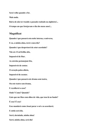 Serei velho quando o for.

Mais nada.

Raiva de não ter trazido o passado roubado na algibeira!...

O tempo em que festejavam o dia dos meus anos!...


Magnificat
Quando é que passará esta noite interna, o universo,

E eu, a minha alma, terei o meu dia?

Quando é que despertarei de estar acordado?

Não sei. O sol brilha alto,

Impossível de fitar.

As estrelas pestanejam frio,

Impossíveis de contar.

O coração pulsa alheio,

Impossível de escutar.

Quando é que passará este drama sem teatro,

Ou este teatro sem drama,

E recolherei a casa?

Onde? Como? Quando?

Gato que me fitas com olhos de vida, que tens lá no fundo?

É esse! É esse!

Esse mandará como Josué parar o sol e eu acordarei;

E então será dia.

Sorri, dormindo, minha alma!

Sorri, minha alma, será dia!
 