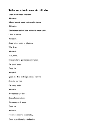 Todas as cartas de amor são ridículas
Todas as cartas de amor são

Ridículas.

Não seriam cartas de amor se não fossem

Ridículas.

Também escrevi em meu tempo cartas de amor,

Como as outras,

Ridículas.

As cartas de amor, se há amor,

Têm de ser

Ridículas.

Mas, afinal,

Só as criaturas que nunca escreveram

Cartas de amor

É que são

Ridículas.

Quem me dera no tempo em que escrevia

Sem dar por isso

Cartas de amor

Ridículas.

A verdade é que hoje

As minhas memórias

Dessas cartas de amor

É que são

Ridículas.

(Todas as palavras esdrúxulas,

Como os sentimentos esdrúxulos,
 