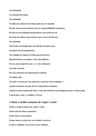 Ah, balouçado

Na sensação das ondas,

Ah, embalado

Na idéia tão confortável de hoje ainda não ser amanhã,

De pelo menos neste momento não ter responsabilidades nenhumas,

De não ter personalidade propriamente, mas sentir-me ali,

Em cima da cadeira como um livro que a sueca ali deixasse.

Ah, afundado

Num torpor da imaginação, sem dúvida um pouco sono,

Irrequieto tão sossegadamente,

Tão análogo de repente à criança que fui outrora

Quando brincava na quinta e não sabia álgebra,

Nem as outras álgebras com x e y's de sentimento.

Ah, todo eu anseio

Por esse momento sem importância nenhuma

Na minha vida,

Ah, todo eu anseio por esse momento, como por outros análogos ---

Aqueles momentos em que não tive importância nenhuma,

Aqueles em que compreendi todo o vácuo da existência sem inteligência para o compreender

E havia luar e mar e a solidão, ó Álvaro.


A final, a melhor maneira de viajar é sentir
Afinal, a melhor maneira de viajar é sentir.

Sentir tudo de todas as maneiras.

Sentir tudo excessivamente,

Porque todas as coisas são, em verdade, excessivas

E toda a realidade é um excesso, uma violência,
 