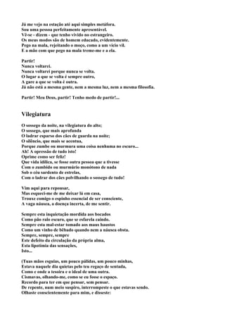 Já me vejo na estação até aqui simples metáfora.
Sou uma pessoa perfeitamente apresentável.
Vê-se - dizem - que tenho vivido no estrangeiro.
Os meus modos são de homem educado, evidentemente.
Pego na mala, rejeitando o moço, como a um vício vil.
E a mão com que pego na mala treme-me e a ela.

Partir!
Nunca voltarei.
Nunca voltarei porque nunca se volta.
O lugar a que se volta é sempre outro,
A gare a que se volta é outra.
Já não está a mesma gente, nem a mesma luz, nem a mesma filosofia.

Partir! Meu Deus, partir! Tenho medo de partir!...


Vilegiatura
O sossego da noite, na vilegiatura do alto;
O sossego, que mais aprofunda
O ladrar esparso dos cães de guarda na noite;
O silêncio, que mais se acentua,
Porque zumbe ou murmura uma coisa nenhuma no escuro...
Ah! A opressão de tudo isto!
Oprime como ser feliz!
Que vida idílica, se fosse outra pessoa que a tivesse
Com o zumbido ou murmúrio monótono de nada
Sob o céu sardento de estrelas,
Com o ladrar dos cães polvilhando o sossego de tudo!

Vim aqui para repousar,
Mas esqueci-me de me deixar lá em casa,
Trouxe comigo o espinho essencial de ser consciente,
A vaga náusea, a doença incerta, de me sentir.

Sempre esta inquietação mordida aos bocados
Como pão ralo escuro, que se esfarela caindo.
Sempre esta mal-estar tomado aos maus haustos
Como um vinho de bêbado quando nem a náusea obsta.
Sempre, sempre, sempre
Este defeito da circulação da própria alma,
Esta lipotímia das sensações,
Isto...

(Tuas mãos esguias, um pouco pálidas, um pouco minhas,
Estava naquele dia quietas pelo teu regaço de sentada,
Como e onde a tesoira e o ideal de uma outra.
Cismavas, olhando-me, como se eu fosse o espaço.
Recordo para ter em que pensar, sem pensar.
De repente, num meio suspiro, interrompeste o que estavas sendo.
Olhaste conscientemente para mim, e disseste:
 