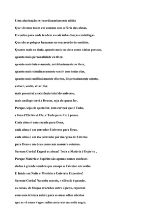 Uma alucinação extraordianariamente nítida

Que vivemos todos em comum com a fúria das almas,

O centro para onde tendem as estranhas forças centrífugas

Que são as psiques humanas no seu acordo de sentidos.

Quanto mais eu sinta, quanto mais eu sinta como várias pessoas,

quanto mais personalidade eu tiver,

quanto mais intensamente, estridentemente as tiver,

quanto mais simultaneamente sentir com todas elas,

quanto mais unificadamente diverso, dispersadamente atento,

estiver, sentir, viver, for,

mais possuirei a existência total do universo,

mais análogo serei a Deusm, seja ele quem for,

Porque, seja ele quem for, com certeza que é Tudo,

e fora d'Ele há só Ele, e Tudo para Ele é pouco.

Cada alma é uma escada para Deus,

cada alma é um corredor-Universo para Deus,

cada alma é um rio correndo por margens de Externo

para Deus e em deus como um sussurro soturno.

Sursum Corda! Erguei as almas! Toda a Matéria é Espírito ,

Porque Matéria e Espírito são apenas nomes confusos

dados à grande sombra que ensopa o Exterior em sonho

E funde em Noite e Mistério o Universo Excessivo!

Sursum Corda! Na noite acordo, o silêncio é grande,

as coisas, de braços cruzados sobre o peito, reparam

com uma tristeza nobre para os meus olhos abertos

que as vê como vagos vultos noturnos na noite negra.
 