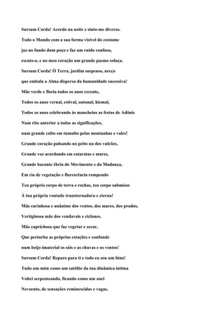Sursum Corda! Acordo na noite e sinto-me diverso.

Todo o Mundo com a sua forma visível do costume

jaz no fundo dum poço e faz um ruído confuso,

escuto-o, e no meu coração um grande pasmo soluça.

Sursum Corda! Ó Terra, jardim suspenso, nerço

que embala a Alma dispersa da humanidade sucessiva!

Mãe verde e floria todos os anos recente,

Todos os anos vernal, estival, outonal, hiemal,

Todos os anos celebrando às mancheias as festas de Adônis

Num rito anterior a todas as significações,

num grande culto em tumulto pelas montanhas e vales!

Grande coração pulsando no peito nu dos vulcões,

Grande voz acordando em cataratas e mares,

Grande bacante ébria do Movimento e da Mudança,

Em cio de vegetação e florescência rompendo

Teu próprio corpo de terra e rochas, teu corpo submisso

À tua própria vontade transtornadora e eterna!

Mãe carinhosa e unânime dos ventos, dos mares, dos prados,

Vertiginosa mãe dos vendavais e ciclones,

Mãe caprichosa que faz vegetar e secar,

Que perturba as próprias estações e confunde

num beijo imaterial os sóis e as chuvas e os ventos!

Sursum Corda! Reparo para ti e todo eu sou um hino!

Tudo um mim como um satélite da tua dinâmica íntima

Voltei serpenteando, ficando como um anel

Nevoento, de sensações reminescidas e vagas,
 