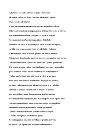 e, torno ao teu vulto interno, túrgido e fervoroso.

Ocupa de toda a tua força e de todo o teu poder quente

Meu coração a ti aberto!

Como uma espada traspassando meu ser erguido e extático,

Intersecciona com meu sangue, com a minha pele e os meus nervos,

teu movimento contínuo, contíguo a ti própria sempre.

Sou um monte confuso de forças cheias de infinito

tendendo em todas as direções para todos os lados do espaço,

A vida, essa coisa enorme, é que prende tudo e tudo une

E faz com que todas as forças que raivam dentro de mim

Não passem de mim, não quebrem meu ser, não partam meu corpo,

Não me arremessem, como uma bomba de Espírito que estoira

Em sangue e carne e alma espiritualizados para entre as estrelas,

para além dos sóis de outros sistemas e dos astros remotos.

Tudo o que há dentro de mim tende a voltar a ser tudo,

tudo o que há dentro de mim tende a despejar-me no chão,

no vasto chão supremo que não está em cima nem embaixo

mas sob as estrelas e os sóis, sob as almas e os corpos

por uma oblíqua posse dos nossos sentidos intelectuais.

Sou uma chama ascendendo, mas ascendo para baixo e para cima.

Ascendo para todos os lados ao mesmo tempo, sou um globo

De chamas explosivas buscando Deus e queimando

A crosta dos meus sentidos, o muro da minha lógica,

a minha inteligência limitadora e gelada.

Sou uma grande máquina movida por grandes correias

de que só vejo a parte que pega nos meus tambores,
 