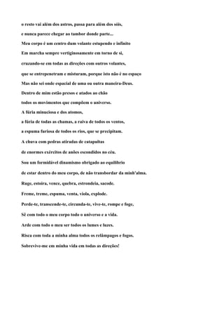 o resto vai além dos astros, passa para além dos sóis,

e nunca parece chegar ao tambor donde parte...

Meu corpo é um centro dum volante estupendo e infinito

Em marcha sempre vertiginosamente em torno de si,

cruzando-se em todas as direções com outros volantes,

que se entrepenetram e misturam, porque isto não é no espaço

Mas não sei onde espacial de uma ou outra maneira-Deus.

Dentro de mim estão presos e atados ao chão

todos os movimentos que compõem o universo.

A fúria minuciosa e dos atomos,

a fúria de todas as chamas, a raiva de todos os ventos,

a espuma furiosa de todos os rios, que se precipitam.

A chuva com pedras atiradas de catapultas

de enormes exércitos de anões escondidos no céu.

Sou um formidável dinamismo obrigado ao equilibrio

de estar dentro do meu corpo, de não transbordar da minh'alma.

Ruge, estoira, vence, quebra, estrondeia, sacode.

Freme, treme, espuma, venta, viola, explode.

Perde-te, transcende-te, circunda-te, vive-te, rompe e foge,

Sê com todo o meu corpo todo o universo e a vida.

Arde com todo o meu ser todos os lumes e luzes.

Risca com toda a minha alma todos os relâmpagos e fogos.

Sobrevive-me em minha vida em todas as direções!
 