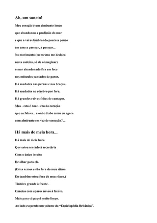 Ah, um soneto!
Meu coração é um almirante louco

que abandonou a profissão do mar

e que a vai relembrando pouco a pouco

em casa a passear, a passear...

No movimento (eu mesmo me desloco

nesta cadeira, só de o imaginar)

o mar abandonado fica em foco

nos músculos cansados de parar.

Há saudades nas pernas e nos braços.

Há saudades no cérebro por fora.

Há grandes raivas feitas de cansaços.

Mas - esta é boa! - era do coração

que eu falava... e onde diabo estou eu agora

com almirante em vez de sensação?...


Há mais de meia hora...
Há mais de meia hora

Que estou sentado à secretária

Com o único intuito

De olhar para ela.

(Estes versos estão fora do meu ritmo.

Eu também estou fora do meu ritmo.)

Tinteiro grande à frente.

Canetas com aparos novos à frente.

Mais para cá papel muito limpo.

Ao lado esquerdo um volume da “Enciclopédia Britânica”.
 