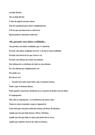 Ao lado direito -

Ah, ao lado direito

A faca de papel com que ontem

Não tive paciência para abrir completamente

O livro que me interessava e não lerei.

Quem pudesse sintonizar tudo isto!


Ah, perante esta única realidade...
Ah, perante esta única realidade, que é o mistério,

Perante esta única realidade terrível - a de haver uma realidade.

Perante este horrível ser que é haver ser.

Perante este abismo de existir um abismo,

Este abismo de a existência de tudo ser um abismo,

Ser um abismo por simplesmente ser,

Por poder ser,

Por haver ser!

–   Perante isto tudo como tudo o que os homens fazem,
–
Tudo o que os homens dizem,

Tudo quanto constroem, desfazem ou se constrói ou desfaz através deles,

Se empequena!

Não, não se empequena... se transforma em outra coisa -

Numa só coisa tremenda e negra e impossível.

Uma coisa que está para além dos deuses, de Deus, do Destino -

Aquilo que faz que haja deuses e Deus e Destino,

Aquilo que faz que haja ser para que possa haver seres,

Aquilo que subsiste através de todas as formas,
 