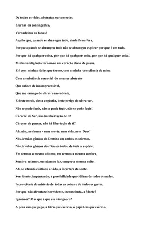 De todas as vidas, abstratas ou concretas,

Eternas ou contingentes,

Verdadeiras ou falsas!

Aquilo que, quando se abrangeu tudo, ainda ficou fora,

Porque quando se abrangeu tudo não se abrangeu explicar por que é um tudo,

Por que há qualquer coisa, por que há qualquer coisa, por que há qualquer coisa!

Minha inteligência tornou-se um coração cheio de pavor,

E é com minhas idéias que tremo, com a minha consciência de mim.

Com a substância essencial do meu ser abstrato

Que sufoco de incompreensível,

Que me esmago de ultratranscendente,

E deste medo, desta angústia, deste perigo do ultra-ser,

Não se pode fugir, não se pode fugir, não se pode fugir!

Cárcere do Ser, não há libertação de ti?

Cárcere de pensar, não há libertação de ti?

Ah, não, nenhuma - nem morte, nem vida, nem Deus!

Nós, irmãos gêmeos do Destino em ambos existirmos,

Nós, irmãos gêmeos dos Deuses todos, de toda a espécie,

Em sermos o mesmo abismo, em sermos a mesma sombra,

Sombra sejamos, ou sejamos luz, sempre a mesma noite.

Ah, se afronto confiado a vida, a incerteza da sorte,

Sorridente, impensando, a possibilidade quotidiana de todos os males,

Inconsciente do mistério de todas as coisas e de todos os gestos,

Por que não afrontarei sorridente, inconsciente, a Morte?

Ignoro-a? Mas que é que eu não ignoro?

A pena em que pego, a letra que escrevo, o papel em que escrevo,
 
