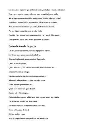 São mistérios menores que a Morte? Como, se tudo é o mesmo mistério?

E eu escrevo, estou escrevendo, por uma necessidade sem nada.

Ah, afronte eu como um bicho a morte que ele não sabe que existe!

Tenho eu a inconsciência profunda de todas as coisas naturais,

Pois, por mais consciência que tenha, tudo é inconsciência,

Porque é preciso existir para se criar tudo,

E existir é ser inconsciente, porque existir é ser possível haver ser,

E ser possível haver ser é maior que todos os Deuses.


Dobrada à moda do porto
Um dia, num restaurante, fora do espaço e do tempo,

Serviram-me o amor como dobrada fria.

Disse delicadamente ao missionário da cozinha

Que a preferia quente,

Que a dobrada (e era à moda do Porto) nunca se come fria.

Impacientaram-se comigo.

Nunca se pode ter razão, nem num restaurante.

Não comi, não pedi outra coisa, paguei a conta,

E vim passear para toda a rua.

Quem sabe o que isto quer dizer?

Eu não sei, e foi comigo...

(Sei muito bem que na infância de toda a gente houve um jardim

Particular ou público, ou do vizinho.

Sei muito bem que brincarmos era o dono dele.

E que a tristeza é de hoje).

Sei isso muitas vezes,

Mas, se eu pedi amor, porque é que me trouxeram
 