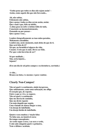 ‘Tenho pena que todos os dias não sejam assim’ -
Assim, como aquele dia que não fora nada...

Ah, não sabias,
Felizmente não sabias,
Que a pena é todos os dias serem assim, assim:
Que o mal é que, feliz ou infeliz,
A alma goza ou sofre o íntimo tédio de tudo,
Consciente ou inconscientemente,
Pensando ou por pensar -
Que a pena é essa...

Lembro fotograficamente as tuas mãos paradas,
Molemente estendidas.
Lembro-me, neste momento, mais delas do que de ti.
Que será feito de ti?
Sei que, no formidável algures da vida,
Casaste. Creio que és mãe. Deves ser feliz.
Por que o não haverias de ser?

Só por maldade...
Sim, seria injusto...
Injusto?

(Era um dia de sol pelos campos e eu dormitava, sorrindo.)


A vida...
Branco ou tinto, é o mesmo: é para vomitar.


Clearly Non-Campos!
Não sei qual é o sentimento, ainda inexpresso,
Que subitamente, como uma sufocação, me aflige
O coração que, de repente,
Entre o que se vive, se esquece.
Não sei qual é o sentimento
Que me desvia do caminho,
Que me dá de repente
Um nojo daquilo que seguia,
Uma vontade de nunca chegar a casa,
Um desejo de indefinido.
Um desejo lúcido de indefinido.

Quatro vezes mudou a ‘stação falsa
No falso ano, no imutável curso
Do tempo conseqüente;
Ao verde segue o seco, e ao seco o verde,
E não sabe ninguém qual é o primeiro,
Nem o último e acabam.
 