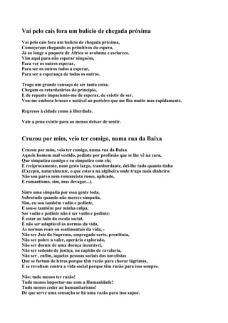 Vai pelo cais fora um bulício de chegada próxima
Vai pelo cais fora um bulício de chegada próxima,
Começaram chegando os primitivos da espera,
Já ao longe o paquete de África se avoluma e esclarece.
Vim aqui para não esperar ninguém,
Para ver os outros esperar,
Para ser os outros todos a esperar,
Para ser a esperança de todos os outros.

Trago um grande cansaço de ser tanta coisa.
Chegam os retardatários do princípio,
E de repente impaciento-me de esperar, de existir de ser,
Vou-me embora brusco e notável ao porteiro que me fita muito mas rapidamente.

Regresso à cidade como à liberdade.

Vale a pena existir para ao menos deixar de sentir.


Cruzou por mim, veio ter comigo, numa rua da Baixa
Cruzou por mim, veio ter comigo, numa rua da Baixa
Aquele homem mal vestido, pedinte por profissão que se lhe vê na cara,
Que simpatiza comigo e eu simpatizo com ele;
E reciprocamente, num gesto largo, transbordante, dei-lhe tudo quanto tinha
(Excepto, naturalmente, o que estava na algibeira onde trago mais dinheiro:
Não sou parvo nem romancista russo, aplicado,
E romantismo, sim, mas devagar...).

Sinto uma simpatia por essa gente toda,
Sobretudo quando não merece simpatia.
Sim, eu sou também vadio e pedinte,
E sou-o também por minha culpa,
Ser vadio e pedinte não é ser vadio e pedinte:
É estar ao lado da escala social,
É não ser adaptável às normas da vida,
Às normas reais ou sentimentais da vida, -
Não ser Juiz do Supremo, empregado certo, prostituta,
Não ser pobre a valer, operário explorado,
Não ser doente de uma doença incurável,
Não ser sedento de justiça, ou capitão de cavalaria,
Não ser , enfim, aquelas pessoas sociais dos novelistas
Que se fartam de letras porque têm razão para chorar lágrimas,
E se revoltam contra a vida social porque têm razão para isso sempre.

Não: tudo menos ter razão!
Tudo menos importar-me com a Humanidade!
Tudo menos ceder ao humanitarismo!
De que serve uma sensação se há uma razão para isso supor.
 