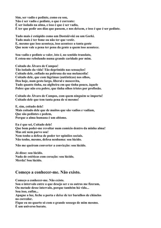Sim, ser vadio e pedinte, como eu sou,
Não é ser vadio e pedinte, o que é corrente:
É ser isolado na alma, e isso é que é ser vadio,
É ter que pedir aos dias que passem, e nos deixem, e isso é que é ser pedinte.

Tudo mais é estúpido como um Dostoiévski ou um Gorki.
Tudo mais é ter fome ou não ter que vestir.
E, mesmo que isso aconteça, isso acontece a tanta gente
Que nem vale a pena ter pena da gente a quem isso acontece.

Sou vadio e pedinte a valer, isto é, no sentido translato,
E estou-me rebolando numa grande caridade por mim.

Coitado do Álvaro de Campos!
Tão isolado da vida! Tão deprimido nas sensações!
Coitado dele, enfiado na poltrona da sua melancolia!
Coitado dele, que com lágrimas (autênticas) nos olhos,
Deu hoje, num gesto largo, liberal e moscovita,
Tudo quanto tinha, na algibeira em que tinha pouco, àquele
Pobre que não era pobre, que tinha olhos tristes por profissão.

Coitado do Álvaro de Campos, com quem ninguém se importa!
Coitado dele que tem tanta pena de si mesmo!

E, sim, coitado dele!
Mais coitado dele que de muitos que são vadios e vadiam,
Que são pedintes e pedem,
Porque a alma humana é um abismo.

Eu é que sei, Coitado dele!
Que bom poder-me revoltar num comício dentro da minha alma!
Mas até nem parvo sou!
Nem tenho a defesa de poder ter opiniões sociais.
Não tenho, mesmo, defesa nenhuma: sou lúcido.
Não me queiram converter a convicção: sou lúcido.

Já disse: sou lúcido.
Nada de estéticas com coração: sou lúcido.
Merda! Sou lúcido.


Começo a conhecer-me. Não existo.
Começo a conhecer-me. Não existo.
Sou o intervalo entre o que desejo ser e os outros me fizeram,
Ou metade desse intervalo, porque também há vida...
Sou isso, enfim...
Apague a luz, feche a porta e deixe de ter barulhos de chinelos
no corredor.
Fique eu no quarto só com o grande sossego de mim mesmo.
É um universo barato.
 