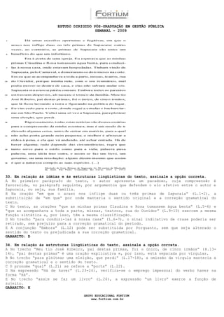 ESTUDO DIRIGIDO PÓS-GRADUAÇÃO EM GESTÃO PÚBLICA
                                        SEMANAL - 2009




33. Em relação às idéias e às estruturas lingüísticas do texto, assinale a opção correta.
A No primeiro parágrafo do texto, o autor apresenta um paradoxo, cuja compreensão é
favorecida, no parágrafo seguinte, por argumentos que defendem o elo afetivo entre o autor e
Sapucaia, ou seja, sua família.
B Na oração “em que o acaso nos inflige duas ou três primas de Sapucaia” (L.1-2), a
substituição de “em que” por onde manteria o sentido original e a correção gramatical do
texto.
C No texto, as orações “que as minhas primas Claudina e Rosa tomassem água benta” (L.5-6) e
“que as acompanhava a toda a parte, missas, teatros, rua do Ouvidor” (L.9-10) exercem a mesma
função sintática e, por isso, têm a mesma classificação.
D No trecho “para conduzi-las à nossa casa” (L.6-7), o sinal indicativo de crase poderia ser
retirado, sem prejuízo para a correção gramatical do período.
E A conjunção “Embora” (L.12) pode ser substituída por Porquanto, sem que seja alterado o
sentido do texto ou prejudicada a sua correção gramatical.
GABARITO: D

34. Em relação às estruturas lingüísticas do texto, assinale a opção correta.
A No trecho “Meu tio José Ribeiro, pai destas primas, foi o único, de cinco irmãos” ( R.13-
14), “pai destas primas” é uma oração explicativa e, por isso, está separada por vírgulas.
B No trecho “para pleitear uma eleição, que perdi” (L.17-18), a omissão da vírgula manteria a
correção gramatical e o sentido do texto.
C O pronome “qual” (L.21) se refere a “porta” (L.22).
D Na expressão “Há de haver” (L.23-24), verifica-se o emprego impessoal do verbo haver na
forma “Há”.
E No trecho “assim se faz um livro” (L.26), a expressão “um livro” exerce a função de
sujeito.
GABARITO: E

                                  GRUPO EDUCACIONAL FORTIUM
                                      www.fortium.com.br
 