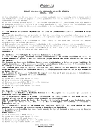 ESTUDO DIRIGIDO PÓS-GRADUAÇÃO EM GESTÃO PÚBLICA
                                        SEMANAL - 2009

d) Sua atividade se dá nos casos de necessária evolução constitucional, onde o texto poderá
ser modificado através de regras e limites jurídicos contidos na norma hipotética fundamental
idealizada por Hans Kelsen.
e) Na sua atuação poderá encontrar implicações circunstanciais impositivas como por exemplo
as pressões econômicas, sociais e de grupos particulares, mas fundará sua legitimidade numa
pauta advinda da idéia de direito da comunidade e de sua tradição cultural.
GABARITO: E

27. Com relação ao processo legislativo, na forma da jurisprudência do STF, assinale a opção
correta.
a) A sanção presidencial ao projeto de lei de iniciativa parlamentar sobre matéria que
demanda iniciativa privativa do presidente da República supre a inconstitucionalidade formal
inicial desse projeto.
b) A matéria restrita à iniciativa do Poder Executivo não pode ser regulada por emenda
constitucional de origem parlamentar.
c) Lei estadual que conceda isenção tributária é de iniciativa privativa do governador.
d) Observados os parâmetros estabelecidos na lei de diretrizes orçamentárias, a remuneração
dos servidores públicos do Poder Legislativo e do Poder Judiciário é matéria reservada à
iniciativa privativa do chefe do Poder Executivo.
GABARITO: B

28. Conforme a Constituição da República Federativa do Brasil:
I. Cabe ao STF julgar, mediante recurso extraordinário, as causas decididas em única ou
última instância, quando a decisão recorrida julgar válida lei local contestada em face de
lei federal.
II. Incumbe ao Ministério Público, dentre outras atribuições, a defesa da ordem jurídica, do
regime democrático e dos interesses sociais e individuais indisponíveis. O Procurador-Geral
de Justiça é o chefe do Ministério Público do Estado.
III. Somente pelo voto da maioria absoluta dos seus membros ou dos membros do respectivo
órgão especial poderão os tribunais declarar a inconstitucionalidade de lei ou ato normativo
do Poder Público.
IV. O acesso de juízes aos tribunais de segundo grau far-se-á por antigüidade e merecimento,
alternativamente, apurados na última entrância.
Estão corretas:
a) Todas as proposições estão corretas.
b) Só a proposição I é correta.
c) Somente as proposições II e III estão corretas.
d) Só a proposição I é incorreta.
e) Todas as proposições estão incorretas.
GABARITO: A

29. Segundo a atual “Carta Política”:
I. A União, os Estados, o Distrito Federal e os Municípios são entidades que integram a
estrutura federativa brasileira.
II. A intervenção respeita a ordem “hierárquica” da Constituição e, por esse motivo, é
correto afirmar que só os Estados podem intervir nos Municípios.
III. É competência comum da União, dos Estados, do Distrito Federal e dos Municípios zelar
pela guarda da Constituição, das leis e das instituições democráticas e conservar o
patrimônio público.
IV. É competência privativa da Câmara dos Deputados autorizar, por dois terços de seus
membros, a instauração de processo contra o Presidente da República.
V. O Município de Brasília tem como função servir de Capital Federal e também sede do Governo
do Distrito Federal.
Estão corretas:
a) Só a proposição I está correta.
b) Todas as proposições estão corretas.
c) Só a proposição II está incorreta.
d) Somente as proposições I, III e IV estão corretas.
e) Todas as proposições estão incorretas.

                                  GRUPO EDUCACIONAL FORTIUM
                                      www.fortium.com.br
 