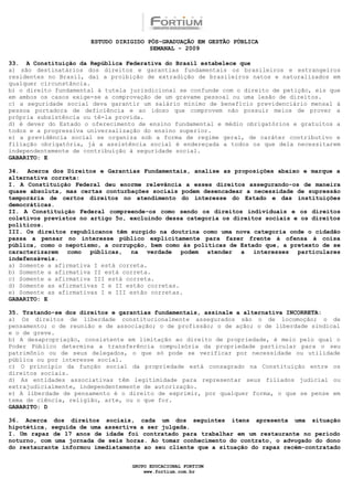 ESTUDO DIRIGIDO PÓS-GRADUAÇÃO EM GESTÃO PÚBLICA
                                        SEMANAL - 2009

33. A Constituição da República Federativa do Brasil estabelece que
a) são destinatários dos direitos e garantias fundamentais os brasileiros e estrangeiros
residentes no Brasil, daí a proibição de extradição de brasileiros natos e naturalizados em
qualquer circunstância.
b) o direito fundamental à tutela jurisdicional se confunde com o direito de petição, eis que
em ambos os casos exige-se a comprovação de um gravame pessoal ou uma lesão de direitos.
c) a seguridade social deva garantir um salário mínimo de benefício previdenciário mensal à
pessoa portadora de deficiência e ao idoso que comprovem não possuir meios de prover a
própria subsistência ou tê-la provida.
d) é dever do Estado o oferecimento de ensino fundamental e médio obrigatórios e gratuitos a
todos e a progressiva universalização do ensino superior.
e) a previdência social se organiza sob a forma de regime geral, de caráter contributivo e
filiação obrigatória, já a assistência social é endereçada a todos os que dela necessitarem
independentemente de contribuição à seguridade social.
GABARITO: E

34. Acerca dos Direitos e Garantias Fundamentais, analise as proposições abaixo e marque a
alternativa correta:
I. A Constituição Federal deu enorme relevância a esses direitos assegurando-os de maneira
quase absoluta, mas certas conturbações sociais podem desencadear a necessidade de supressão
temporária de certos direitos no atendimento do interesse do Estado e das instituições
democráticas.
II. A Constituição Federal compreende-os como sendo os direitos individuais e os direitos
coletivos previstos no artigo 5o, excluindo dessa categoria os direitos sociais e os direitos
políticos.
III. Os direitos republicanos têm surgido na doutrina como uma nova categoria onde o cidadão
passa a pensar no interesse público explicitamente para fazer frente à ofensa à coisa
pública, como o nepotismo, a corrupção, bem como às políticas de Estado que, a pretexto de se
caracterizarem como públicas, na verdade podem atender a interesses particulares
indefensáveis.
a) Somente a afirmativa I está correta.
b) Somente a afirmativa II está correta.
c) Somente a afirmativa III está correta.
d) Somente as afirmativas I e II estão corretas.
e) Somente as afirmativas I e III estão corretas.
GABARITO: E

35. Tratando-se dos direitos e garantias fundamentais, assinale a alternativa INCORRETA:
a) Os direitos de liberdade constitucionalmente assegurados são o de locomoção; o de
pensamento; o de reunião e de associação; o de profissão; o de ação; o de liberdade sindical
e o de greve.
b) A desapropriação, consistente em limitação ao direito de propriedade, é meio pelo qual o
Poder Público determina a transferência compulsória da propriedade particular para o seu
patrimônio ou de seus delegados, o que só pode se verificar por necessidade ou utilidade
pública ou por interesse social.
c) O princípio da função social da propriedade está consagrado na Constituição entre os
direitos sociais.
d) As entidades associativas têm legitimidade para representar seus filiados judicial ou
extrajudicialmente, independentemente de autorização.
e) A liberdade de pensamento é o direito de exprimir, por qualquer forma, o que se pense em
tema de ciência, religião, arte, ou o que for.
GABARITO: D

36. Acerca dos direitos sociais, cada um dos seguintes itens apresenta uma situação
hipotética, seguida de uma assertiva a ser julgada.
I. Um rapaz de 17 anos de idade foi contratado para trabalhar em um restaurante no período
noturno, com uma jornada de seis horas. Ao tomar conhecimento do contrato, o advogado do dono
do restaurante informou imediatamente ao seu cliente que a situação do rapaz recém-contratado


                                  GRUPO EDUCACIONAL FORTIUM
                                      www.fortium.com.br
 